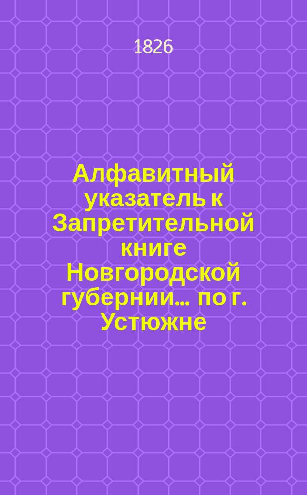 Алфавитный указатель к Запретительной книге [Новгородской губернии]... ... по г. Устюжне