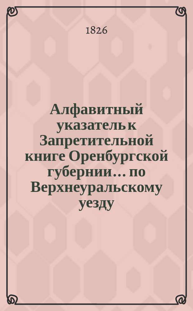Алфавитный указатель к Запретительной книге [Оренбургской губернии]... ... по Верхнеуральскому уезду