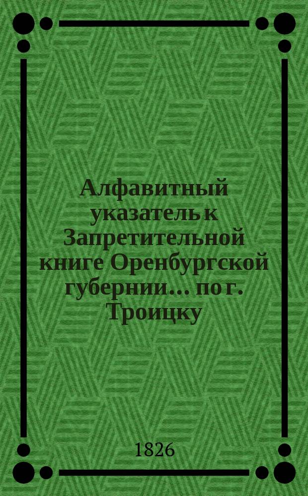Алфавитный указатель к Запретительной книге [Оренбургской губернии]... ... по г. Троицку
