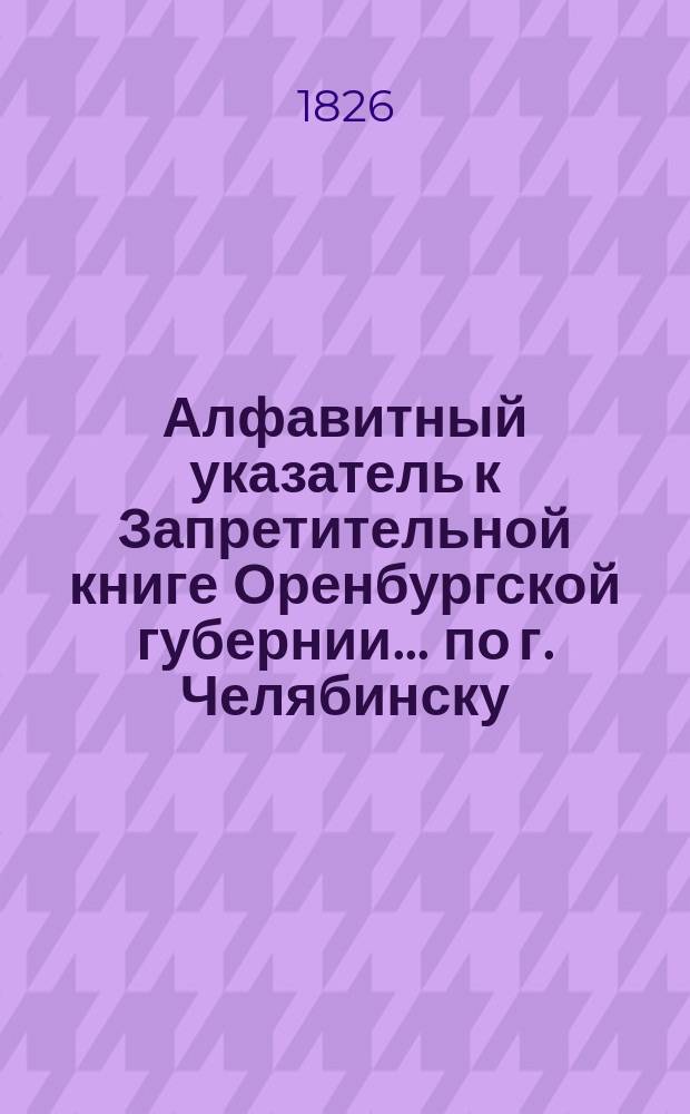 Алфавитный указатель к Запретительной книге [Оренбургской губернии]... ... по г. Челябинску