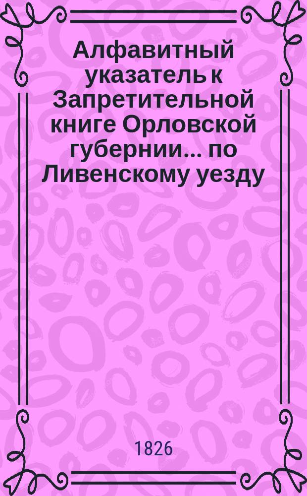 Алфавитный указатель к Запретительной книге [Орловской губернии]... ... по Ливенскому уезду