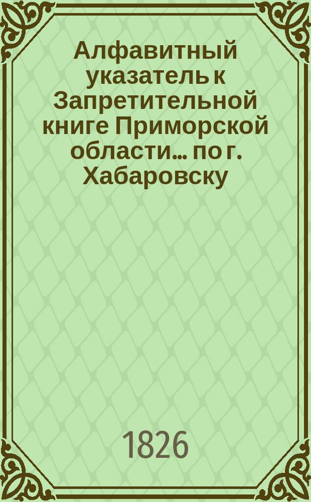 Алфавитный указатель к Запретительной книге [Приморской области]... ... по г. Хабаровску