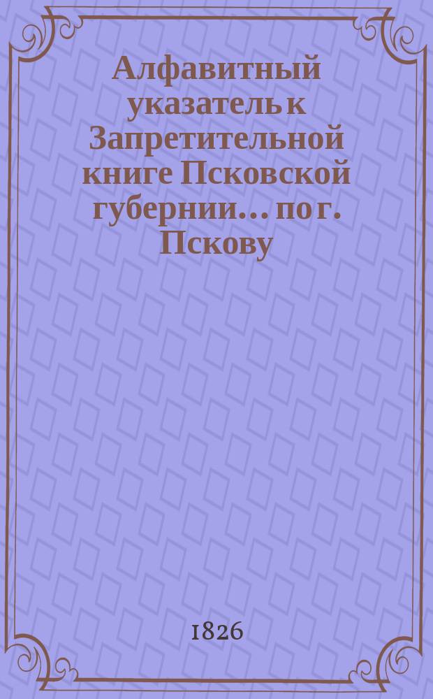 Алфавитный указатель к Запретительной книге [Псковской губернии]... ... по г. Пскову