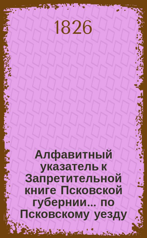 Алфавитный указатель к Запретительной книге [Псковской губернии]... ... по Псковскому уезду