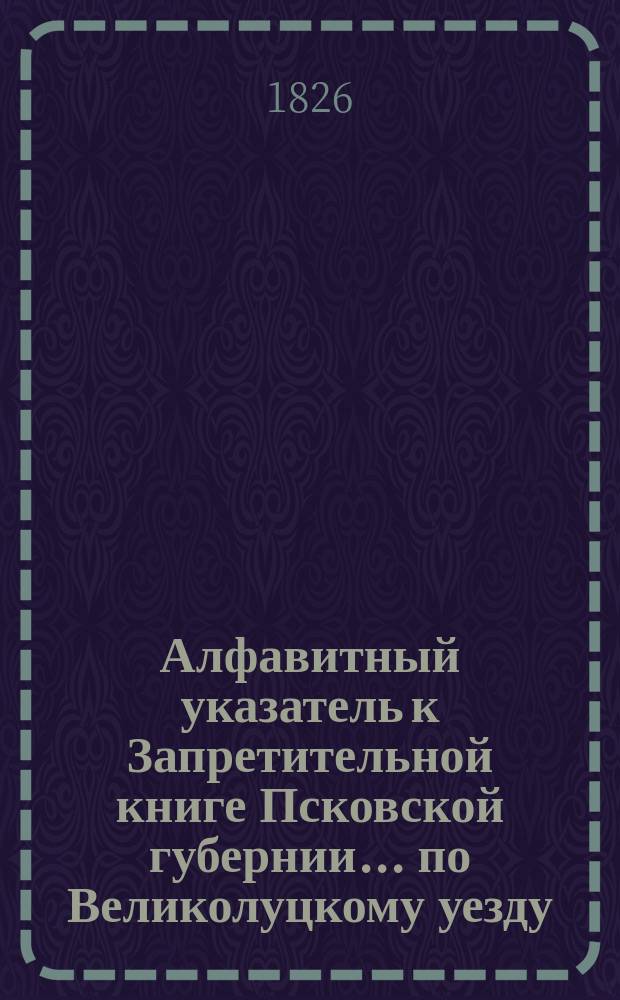 Алфавитный указатель к Запретительной книге [Псковской губернии]... ... по Великолуцкому уезду