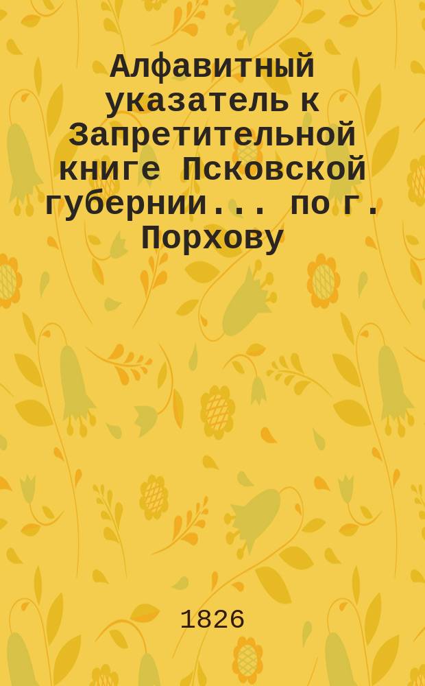 Алфавитный указатель к Запретительной книге [Псковской губернии]... ... по г. Порхову