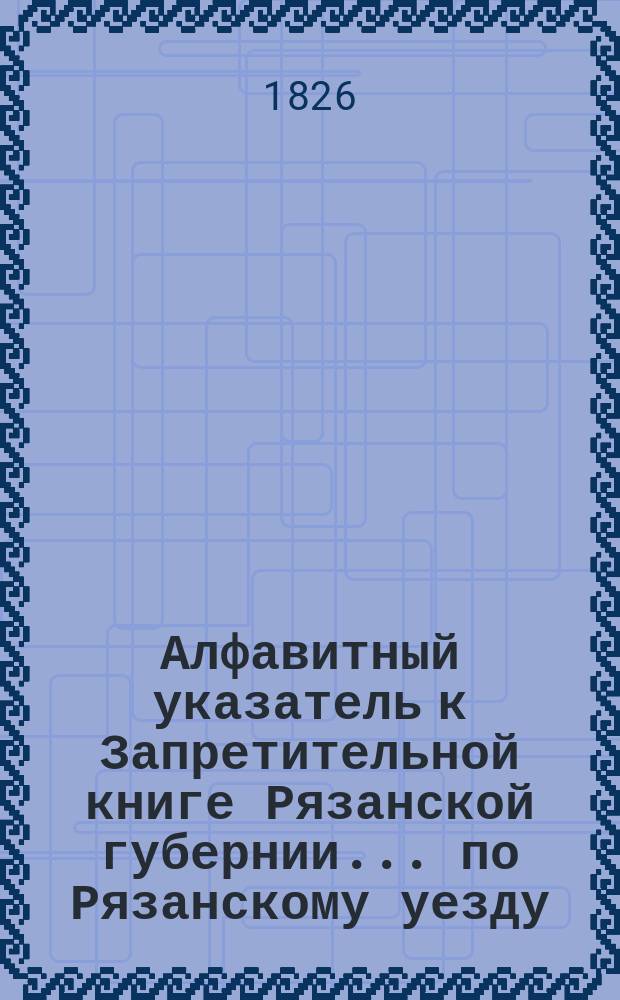 Алфавитный указатель к Запретительной книге [Рязанской губернии]... ... по Рязанскому уезду