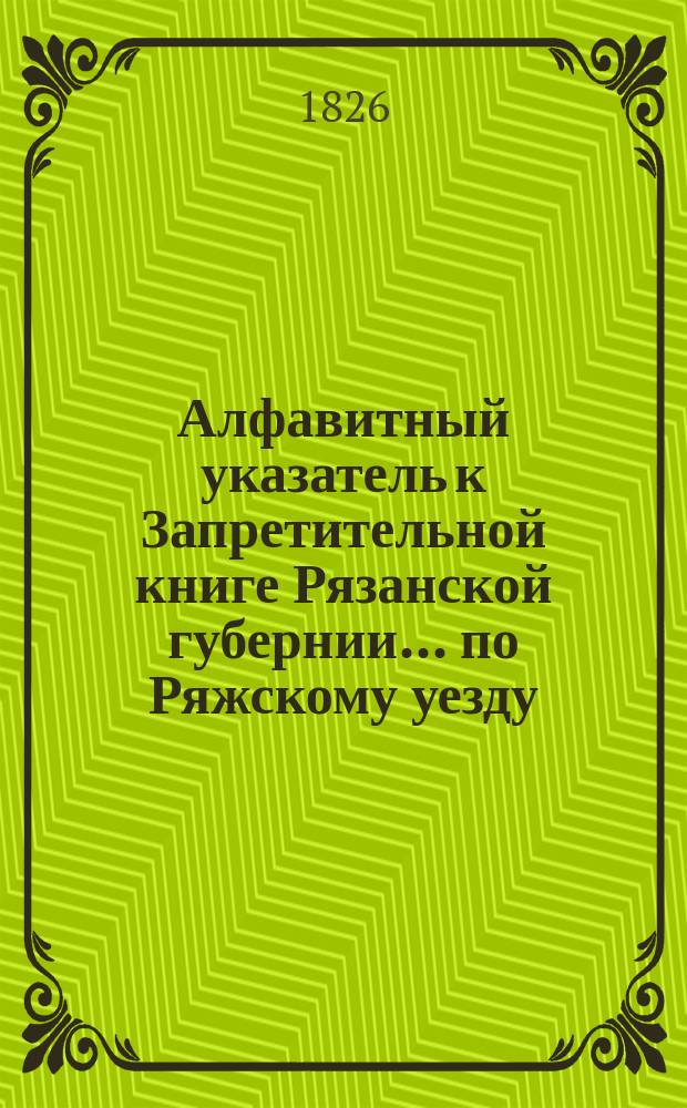 Алфавитный указатель к Запретительной книге [Рязанской губернии]... ... по Ряжскому уезду