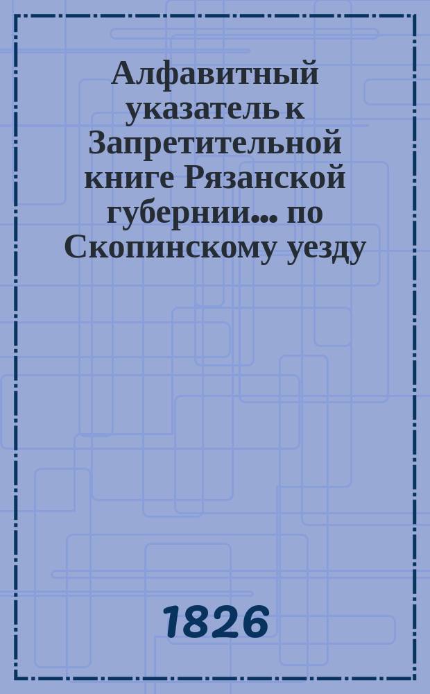 Алфавитный указатель к Запретительной книге [Рязанской губернии]... ... по Скопинскому уезду