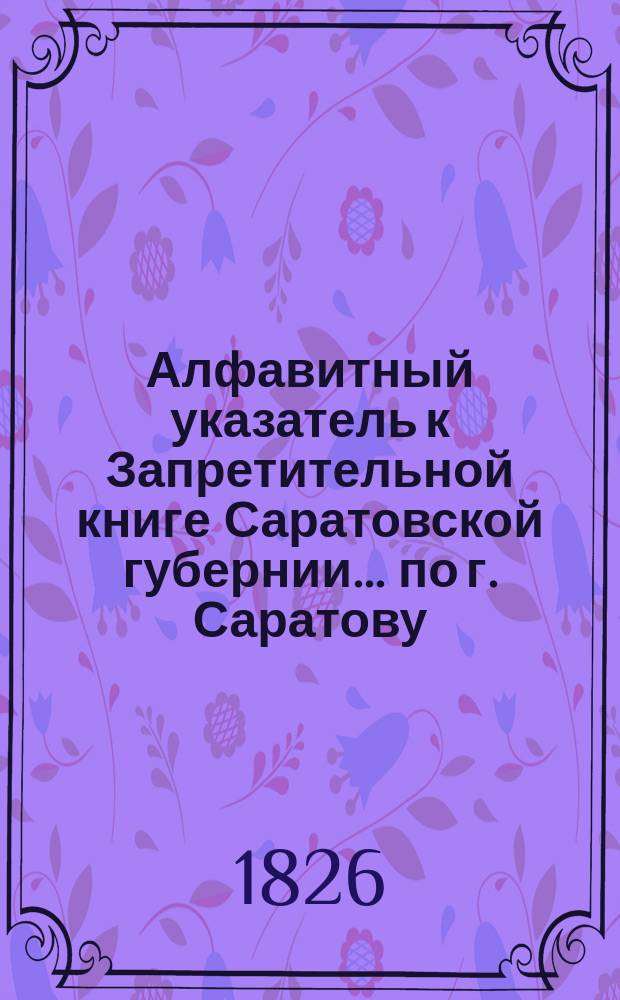 Алфавитный указатель к Запретительной книге [Саратовской губернии]... ... по г. Саратову