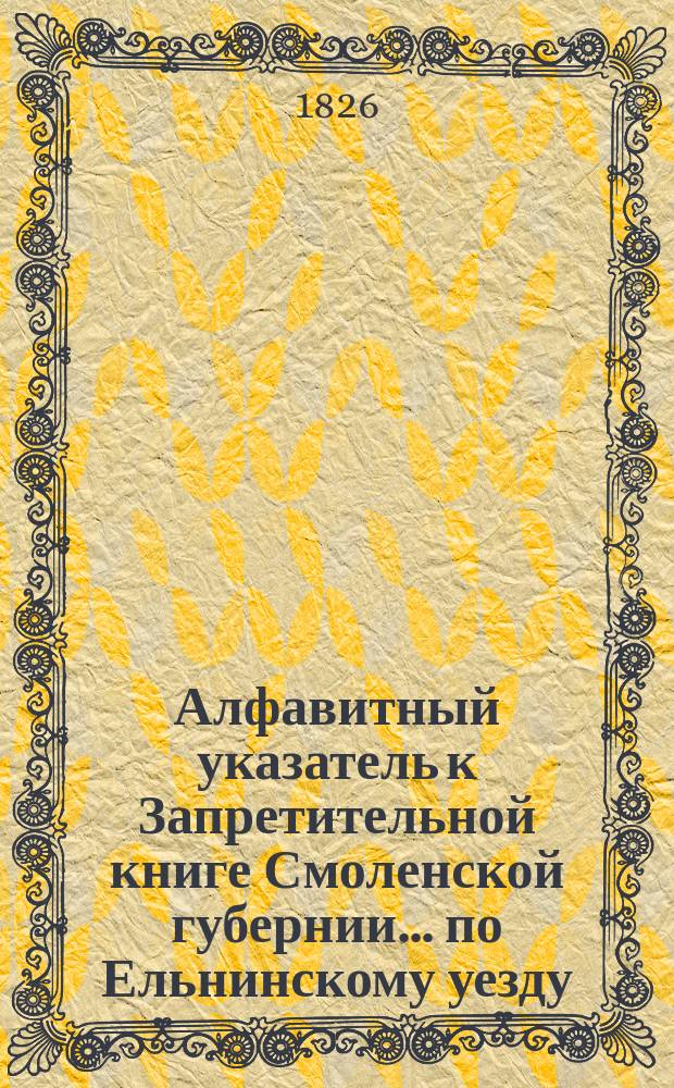 Алфавитный указатель к Запретительной книге [Смоленской губернии]... ... по Ельнинскому уезду