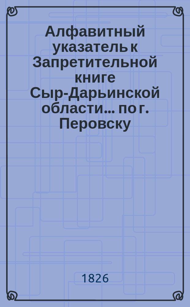 Алфавитный указатель к Запретительной книге [Сыр-Дарьинской области]... ... по г. Перовску