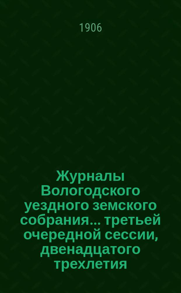 Журналы Вологодского уездного земского собрания... ... третьей очередной сессии, двенадцатого трехлетия