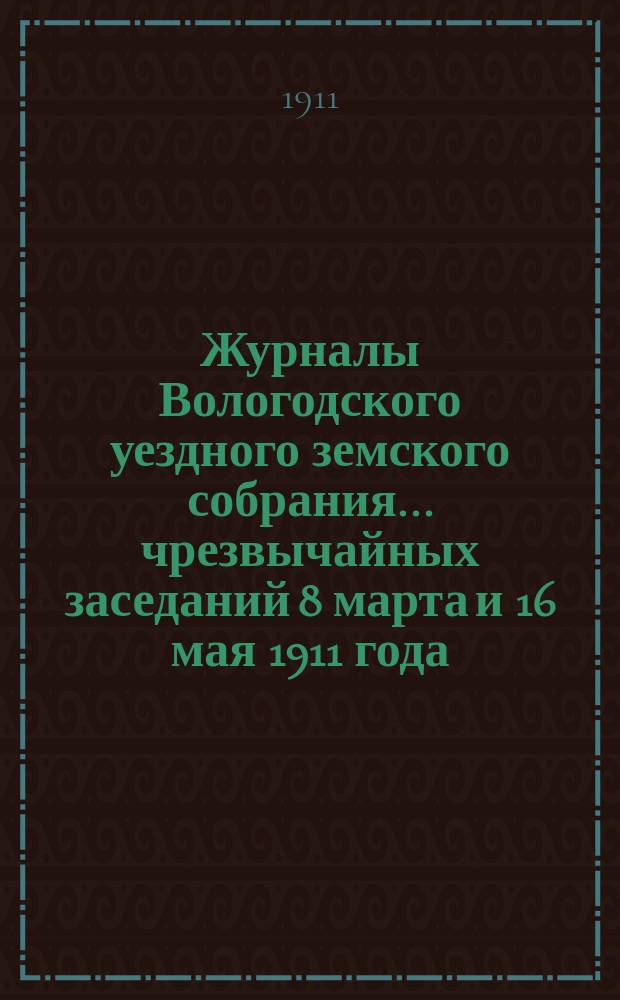 Журналы Вологодского уездного земского собрания... ... чрезвычайных заседаний 8 марта и 16 мая 1911 года : ... чрезвычайных заседаний 8 марта и 16 мая 1911 года с докладами Уездной управы