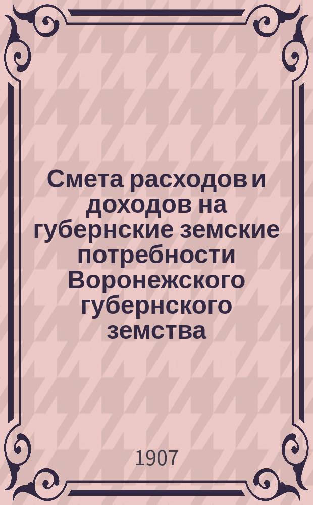 Смета расходов и доходов на губернские земские потребности Воронежского губернского земства... на 1907 год
