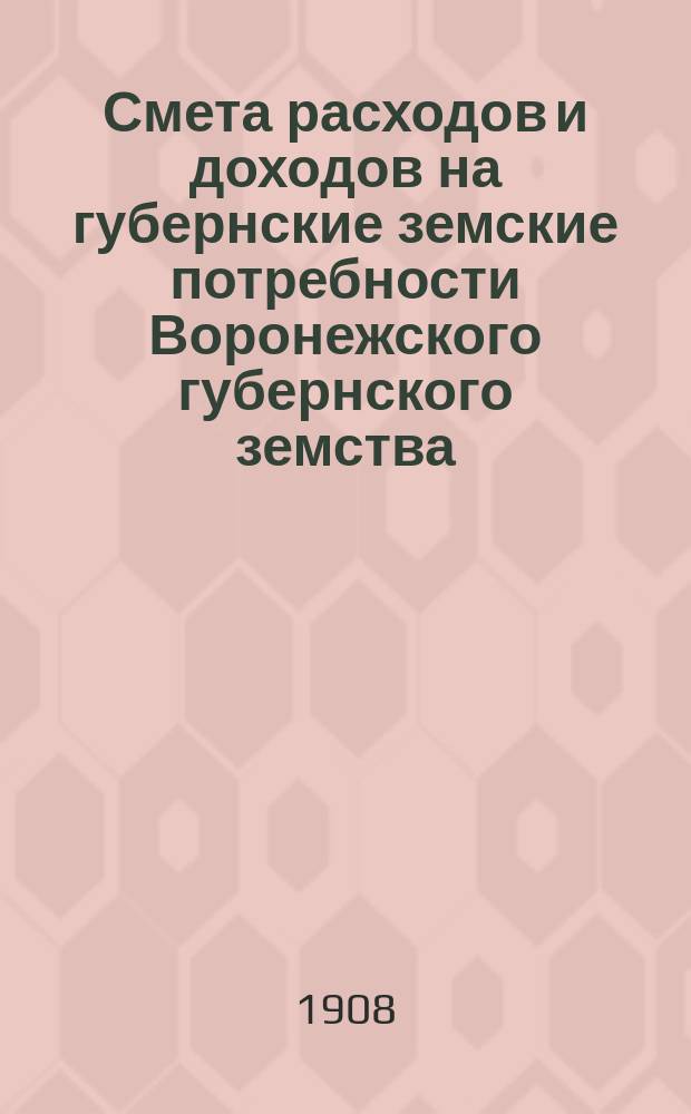 Смета расходов и доходов на губернские земские потребности Воронежского губернского земства... на 1908 год