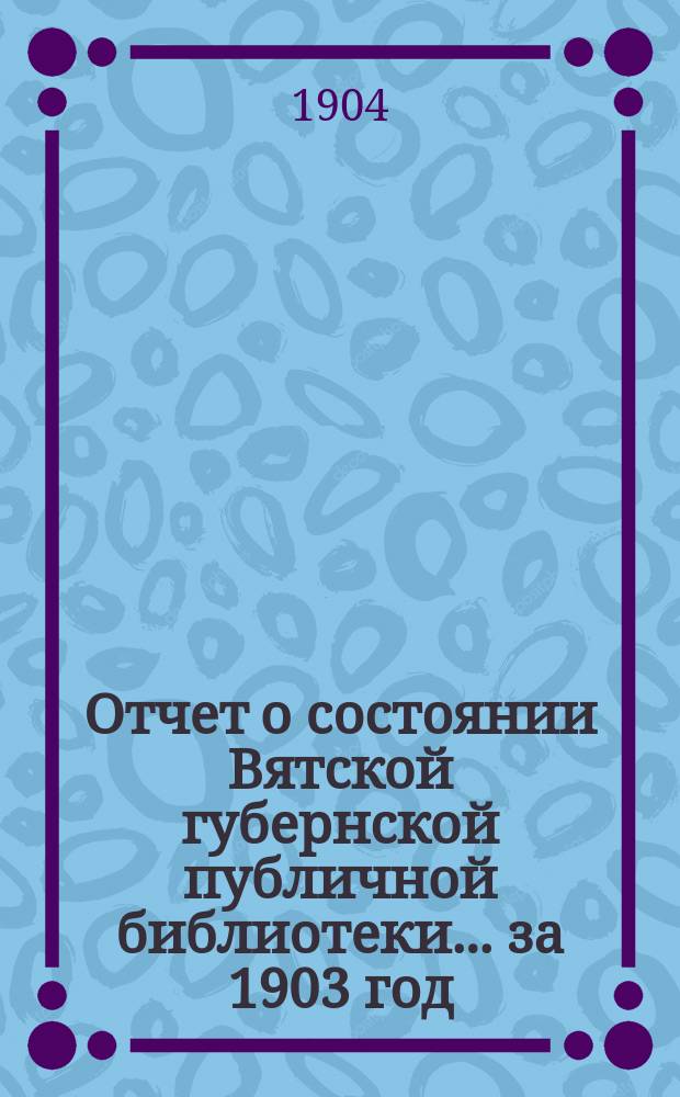 Отчет о состоянии Вятской губернской публичной библиотеки... за 1903 год