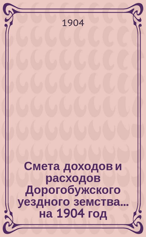 Смета доходов и расходов Дорогобужского уездного земства... на 1904 год