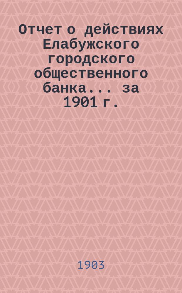 Отчет о действиях Елабужского городского общественного банка... за 1901 г.
