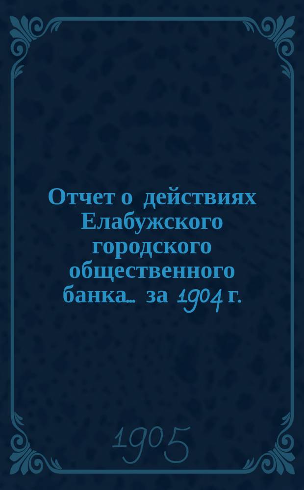 Отчет о действиях Елабужского городского общественного банка... за 1904 г.