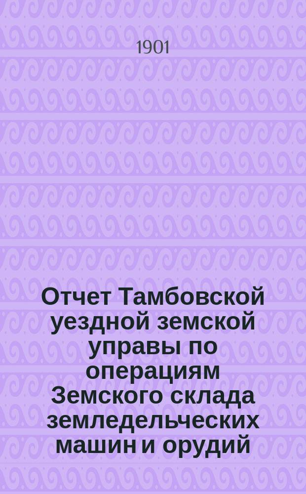 Отчет Тамбовской уездной земской управы по операциям Земского склада земледельческих машин и орудий, мелкого сельскохозяйственного инвентаря, семян и кровельного листового железа... ... за 1900 год