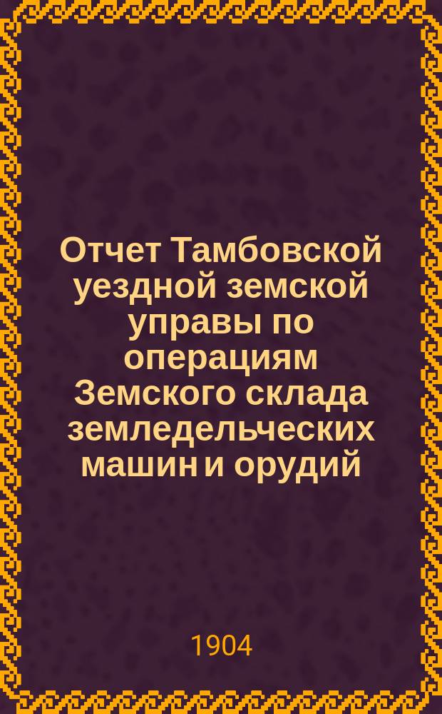Отчет Тамбовской уездной земской управы по операциям Земского склада земледельческих машин и орудий, мелкого сельскохозяйственного инвентаря, семян и кровельного листового железа... ... за 1903 год