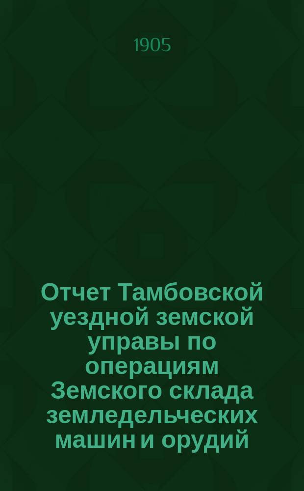 Отчет Тамбовской уездной земской управы по операциям Земского склада земледельческих машин и орудий, мелкого сельскохозяйственного инвентаря, семян и кровельного листового железа... ... за 1904 год