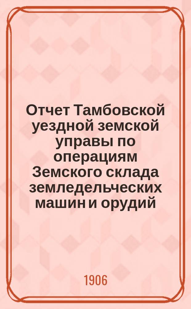 Отчет Тамбовской уездной земской управы по операциям Земского склада земледельческих машин и орудий, мелкого сельскохозяйственного инвентаря, семян и кровельного листового железа... ... за 1905 год