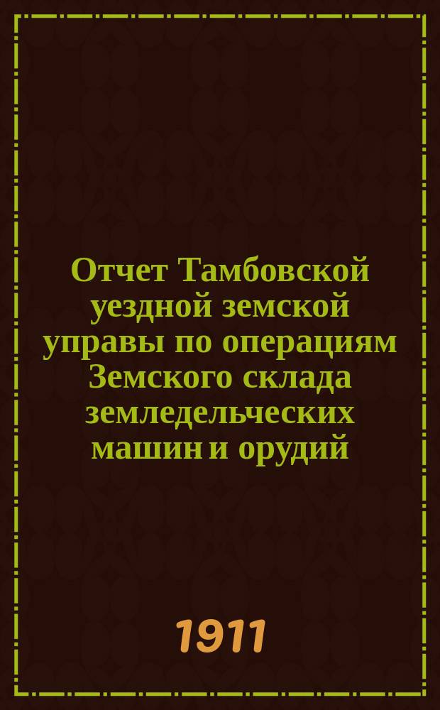 Отчет Тамбовской уездной земской управы по операциям Земского склада земледельческих машин и орудий, мелкого сельскохозяйственного инвентаря, семян и кровельного листового железа... ... за 1911 год