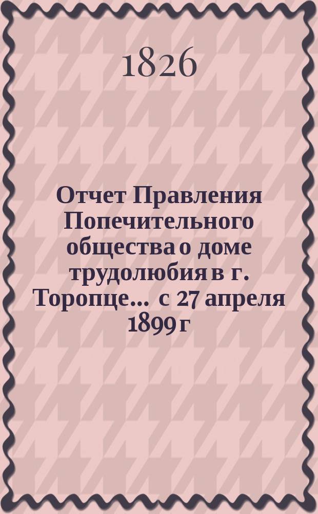 Отчет Правления Попечительного общества о доме трудолюбия в г. Торопце... ... с 27 апреля 1899 г. по 1 января 1900 г.