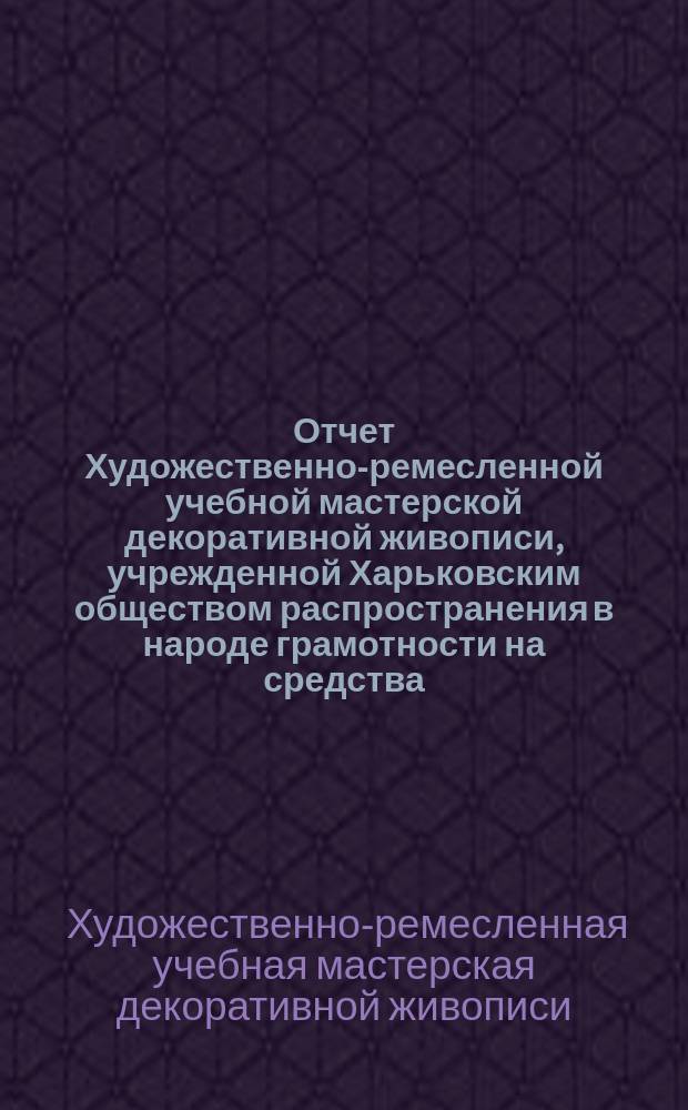 Отчет Художественно-ремесленной учебной мастерской декоративной живописи, учрежденной Харьковским обществом распространения в народе грамотности на средства, завещанные обществу полковником Н.О. Бородаевским ...