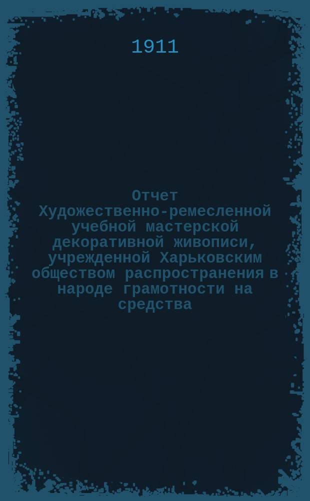 Отчет Художественно-ремесленной учебной мастерской декоративной живописи, учрежденной Харьковским обществом распространения в народе грамотности на средства, завещанные обществу полковником Н.О. Бородаевским ... за 1909-10 уч. год по учебной части, за 1910 год по денежной части : за 1909-10 уч. год по учебной части, за 1910 год по денежной части и смета на 1911 год
