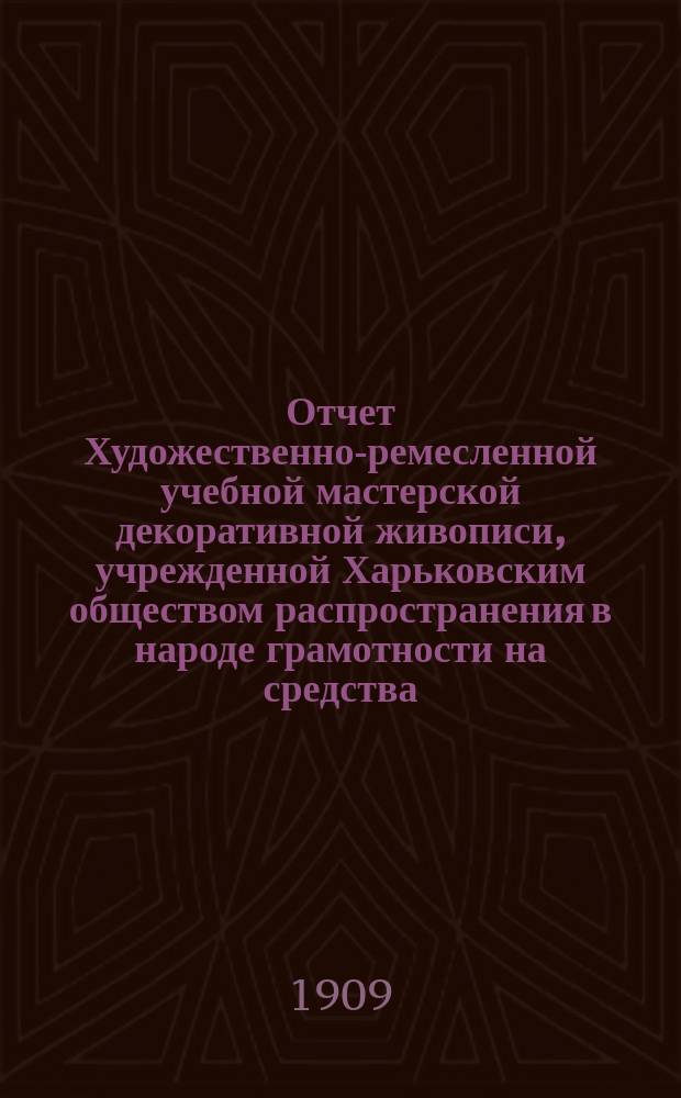 Отчет Художественно-ремесленной учебной мастерской декоративной живописи, учрежденной Харьковским обществом распространения в народе грамотности на средства, завещанные обществу полковником Н.О. Бородаевским ... за 1908 год