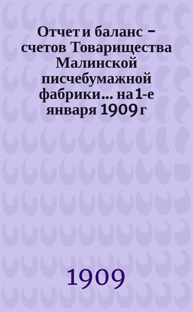 Отчет и баланс - счетов Товарищества Малинской писчебумажной фабрики... на 1-е января 1909 г.