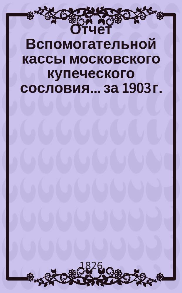 Отчет Вспомогательной кассы московского купеческого сословия... ... за 1903 г.