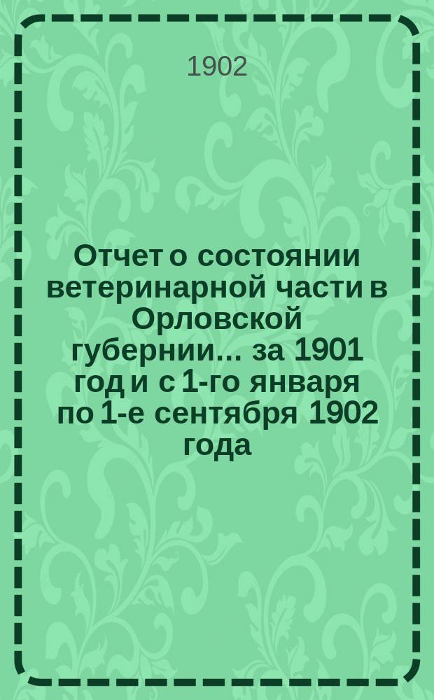 Отчет о состоянии ветеринарной части в Орловской губернии... за 1901 год и с 1-го января по 1-е сентября 1902 года