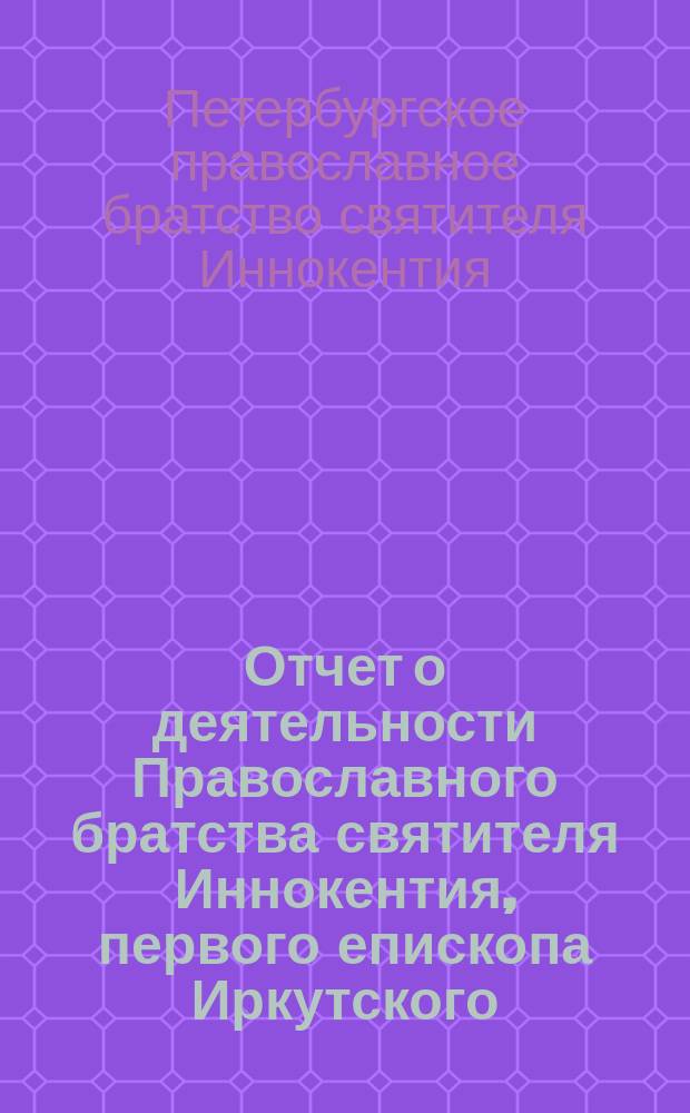 Отчет о деятельности Православного братства святителя Иннокентия, первого епископа Иркутского, чудотворца, при церкви С.-Петербургского первого реального училища...