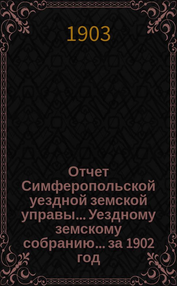 Отчет Симферопольской уездной земской управы... Уездному земскому собранию... за 1902 год : за 1902 год. XXXVIII очередному... 1903 года