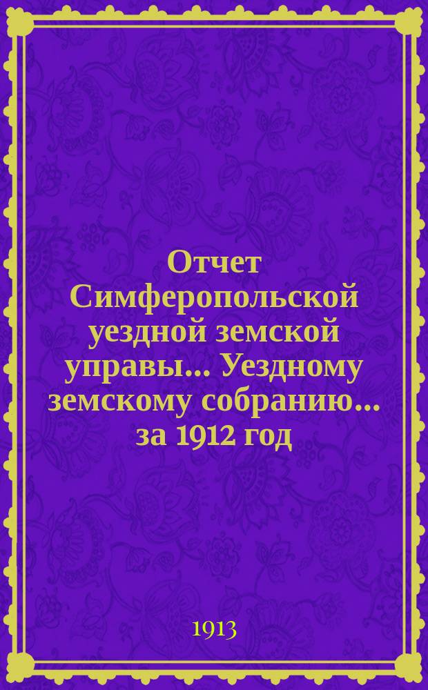 Отчет Симферопольской уездной земской управы... Уездному земскому собранию... за 1912 год : за 1912 год. 48-му очередному... 1913 года