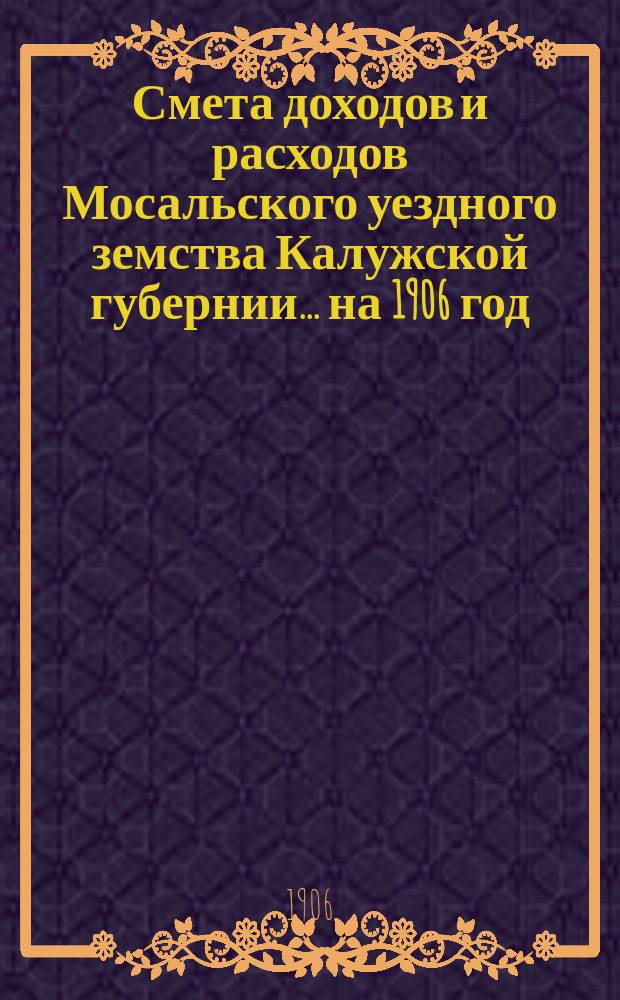 Смета доходов и расходов Мосальского уездного земства Калужской губернии... на 1906 год