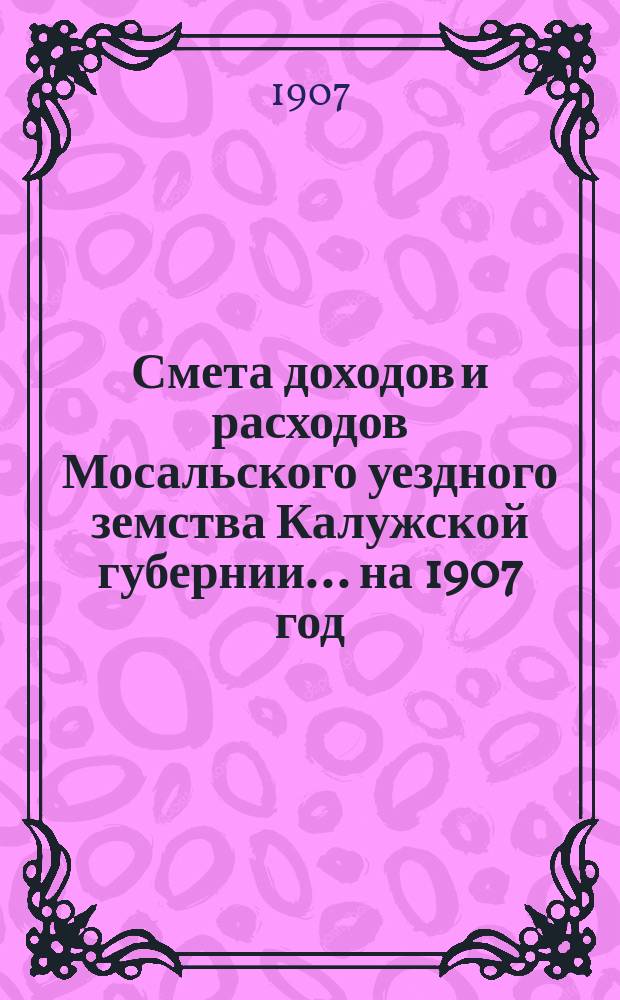 Смета доходов и расходов Мосальского уездного земства Калужской губернии... на 1907 год