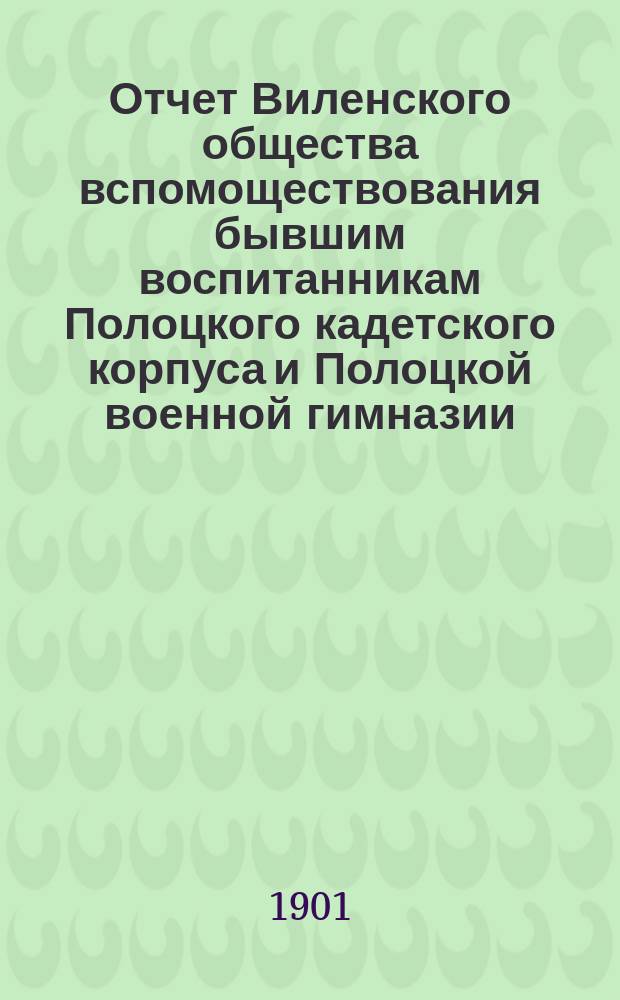 Отчет Виленского общества вспомоществования бывшим воспитанникам Полоцкого кадетского корпуса и Полоцкой военной гимназии... ... за год с 5 декабря 1899 г. по 5 декабря 1900 г.
