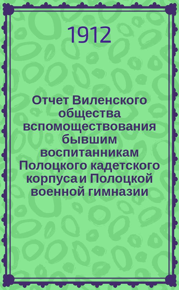 Отчет Виленского общества вспомоществования бывшим воспитанникам Полоцкого кадетского корпуса и Полоцкой военной гимназии... ... за год с 6 декабря 1910 г. по 6 декабря 1911 г.
