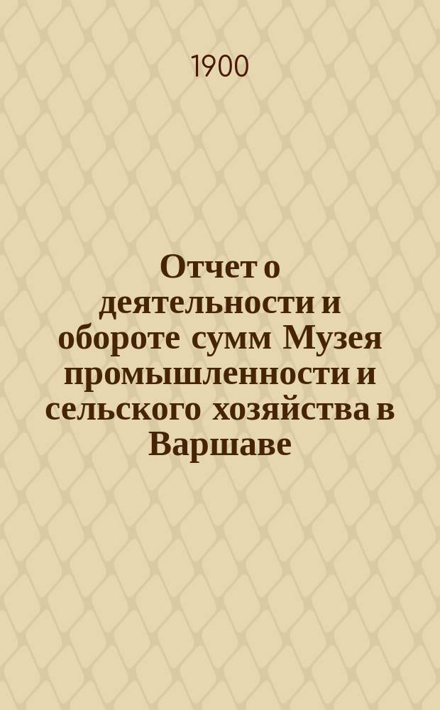 Отчет о деятельности и обороте сумм Музея промышленности и сельского хозяйства в Варшаве... составленный Правлением Музея. за 1899 год