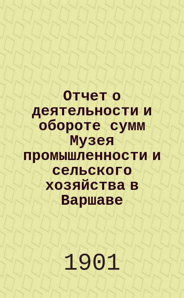 Отчет о деятельности и обороте сумм Музея промышленности и сельского хозяйства в Варшаве... составленный Правлением Музея. за 1900 год