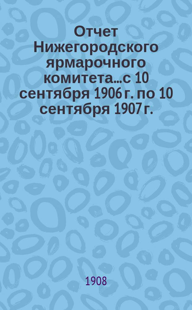 Отчет Нижегородского ярмарочного комитета... с 10 сентября 1906 г. по 10 сентября 1907 г.