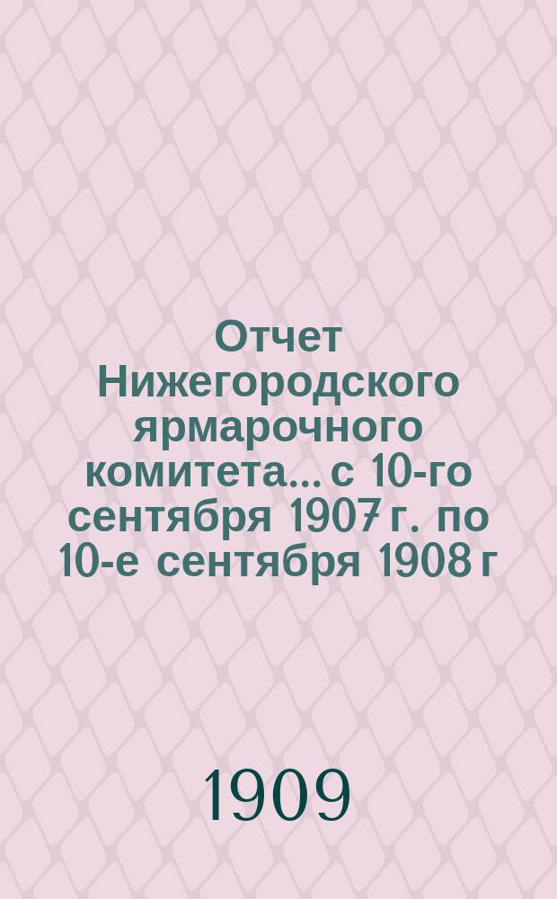 Отчет Нижегородского ярмарочного комитета... с 10-го сентября 1907 г. по 10-е сентября 1908 г.