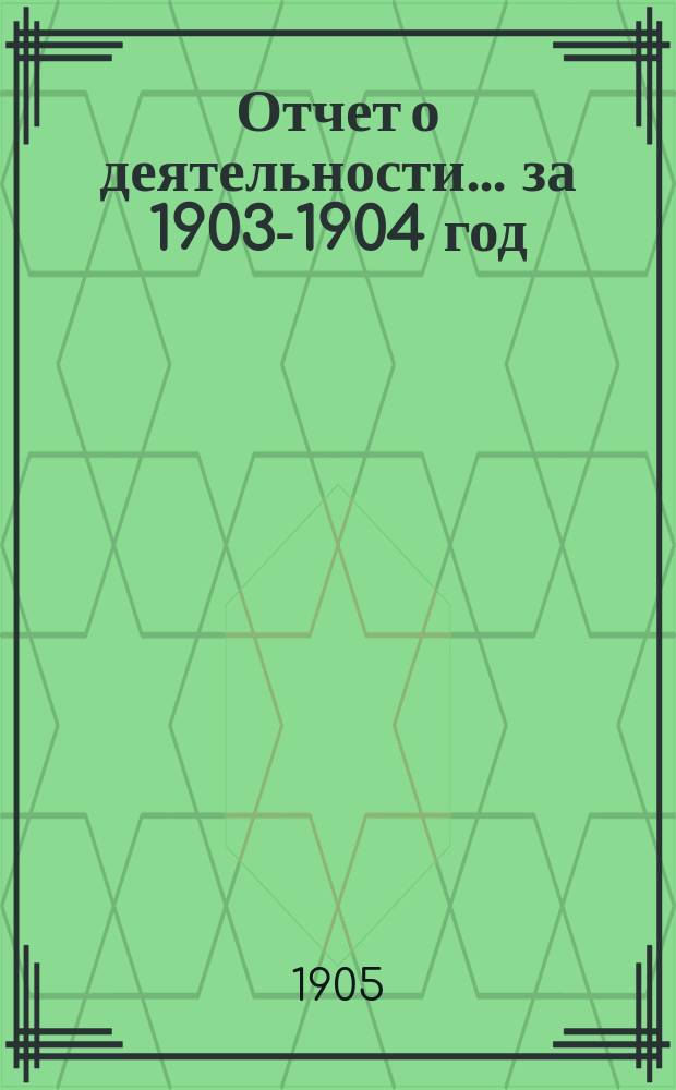 Отчет о деятельности... за 1903-1904 год (1-го окт. 1903 г. по 1-е окт. 1904 г.)