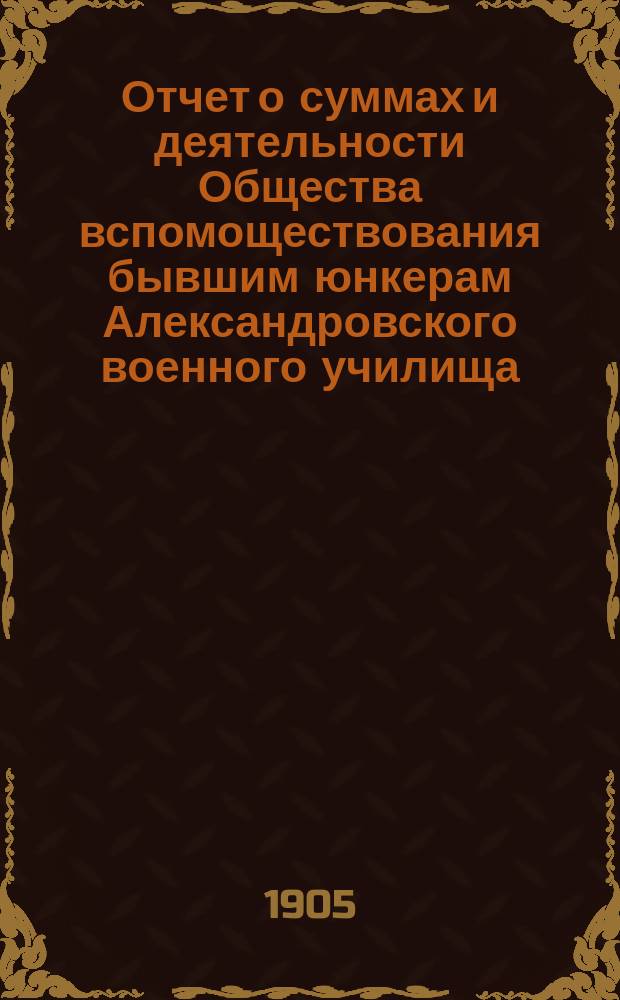 Отчет о суммах и деятельности Общества вспомоществования бывшим юнкерам Александровского военного училища... ... с 1 января по 31 декабря 1904 года