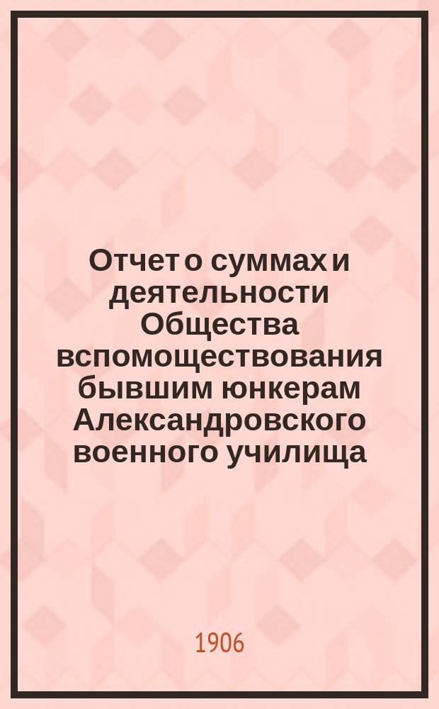 Отчет о суммах и деятельности Общества вспомоществования бывшим юнкерам Александровского военного училища... ... с 1 января по 31 декабря 1905 года